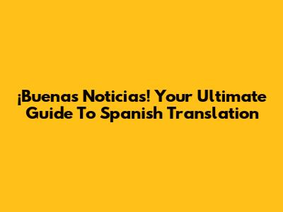 ¡Buenas Noticias! Your Ultimate Guide To Spanish Translation