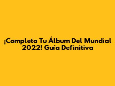 ¡Completa Tu Álbum Del Mundial 2022! Guía Definitiva