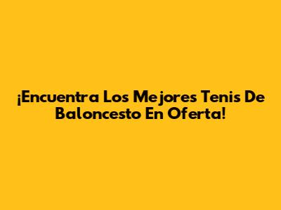 ¡Encuentra Los Mejores Tenis De Baloncesto En Oferta!