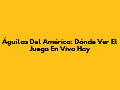 Águilas Del América: Dónde Ver El Juego En Vivo Hoy