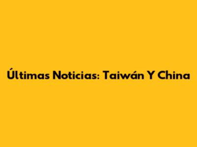 Últimas Noticias: Taiwán Y China