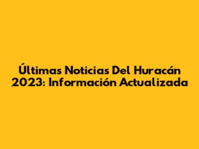 Últimas Noticias Del Huracán 2023: Información Actualizada