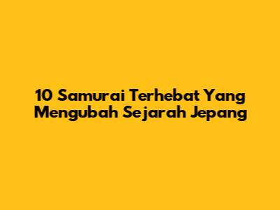10 Samurai Terhebat Yang Mengubah Sejarah Jepang