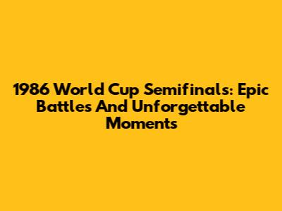 1986 World Cup Semifinals: Epic Battles And Unforgettable Moments