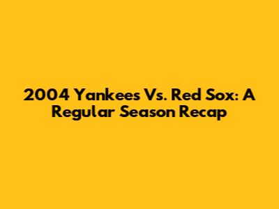 2004 Yankees Vs. Red Sox: A Regular Season Recap