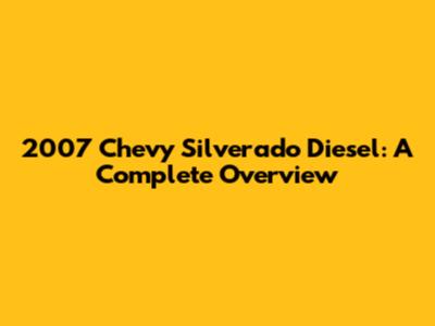 2007 Chevy Silverado Diesel: A Complete Overview