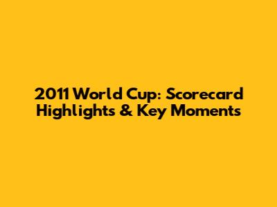 2011 World Cup: Scorecard Highlights & Key Moments