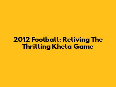 2012 Football: Reliving The Thrilling Khela Game