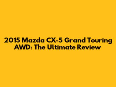 2015 Mazda CX-5 Grand Touring AWD: The Ultimate Review