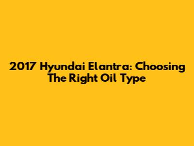 2017 Hyundai Elantra: Choosing The Right Oil Type