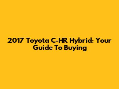 2017 Toyota C-HR Hybrid: Your Guide To Buying