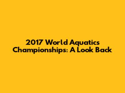 2017 World Aquatics Championships: A Look Back
