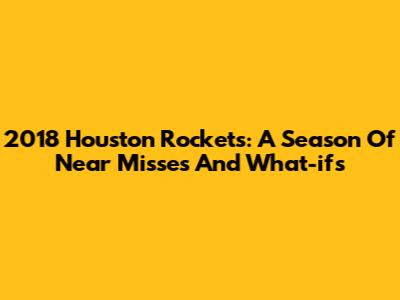 2018 Houston Rockets: A Season Of Near Misses And What-ifs