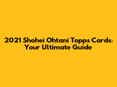 2021 Shohei Ohtani Topps Cards: Your Ultimate Guide