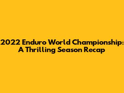 2022 Enduro World Championship: A Thrilling Season Recap