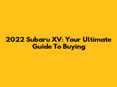2022 Subaru XV: Your Ultimate Guide To Buying
