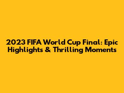 2023 FIFA World Cup Final: Epic Highlights & Thrilling Moments