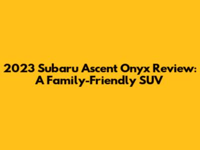 2023 Subaru Ascent Onyx Review: A Family-Friendly SUV