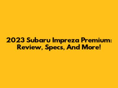 2023 Subaru Impreza Premium: Review, Specs, And More!