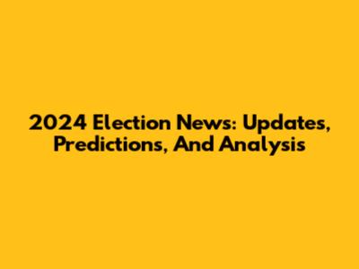 2024 Election News: Updates, Predictions, And Analysis