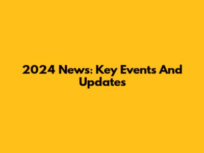 2024 News: Key Events And Updates
