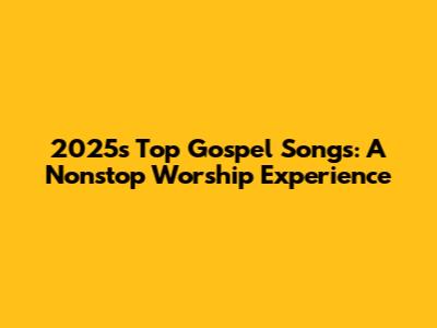 2025's Top Gospel Songs: A Nonstop Worship Experience