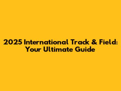 2025 International Track & Field: Your Ultimate Guide
