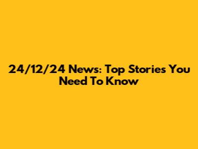 24/12/24 News: Top Stories You Need To Know