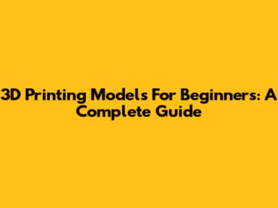 3D Printing Models For Beginners: A Complete Guide