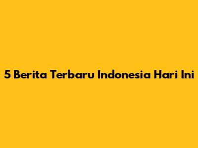 5 Berita Terbaru Indonesia Hari Ini