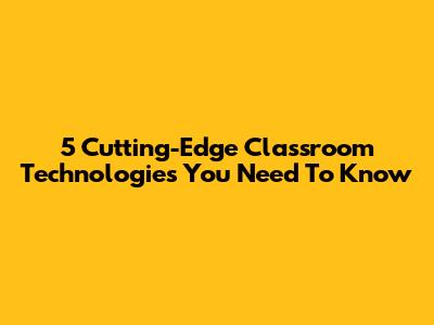 5 Cutting-Edge Classroom Technologies You Need To Know