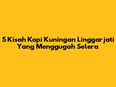 5 Kisah Kopi Kuningan Linggarjati Yang Menggugah Selera