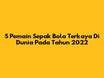 5 Pemain Sepak Bola Terkaya Di Dunia Pada Tahun 2022