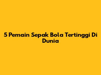 5 Pemain Sepak Bola Tertinggi Di Dunia