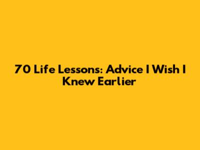 70 Life Lessons: Advice I Wish I Knew Earlier