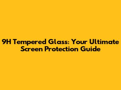 9H Tempered Glass: Your Ultimate Screen Protection Guide