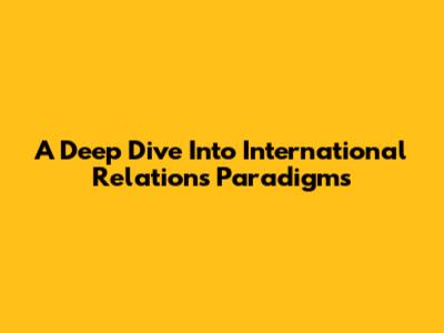 A Deep Dive Into International Relations Paradigms