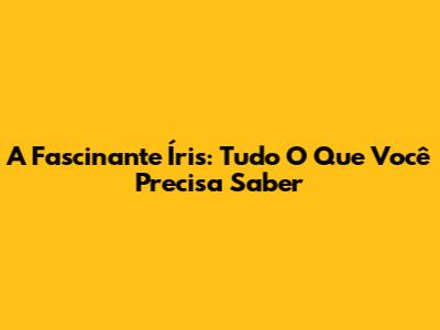A Fascinante Íris: Tudo O Que Você Precisa Saber