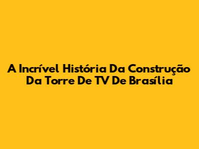 A Incrível História Da Construção Da Torre De TV De Brasília
