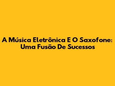 A Música Eletrônica E O Saxofone: Uma Fusão De Sucessos