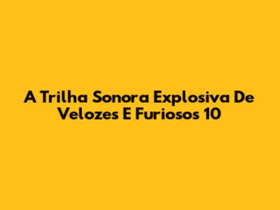 A Trilha Sonora Explosiva De Velozes E Furiosos 10