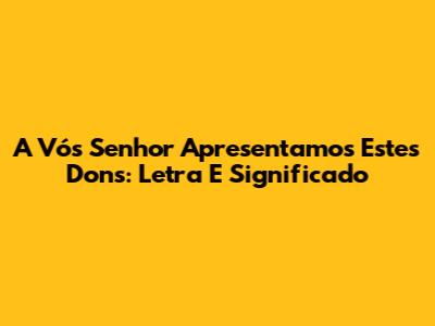 A Vós Senhor Apresentamos Estes Dons: Letra E Significado