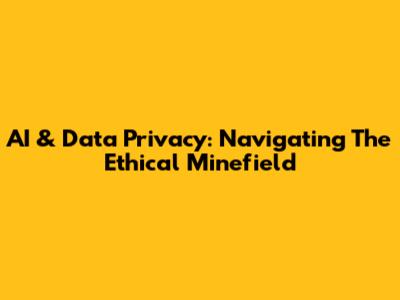 AI & Data Privacy: Navigating The Ethical Minefield