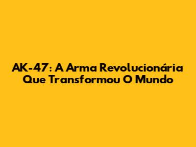 AK-47: A Arma Revolucionária Que Transformou O Mundo