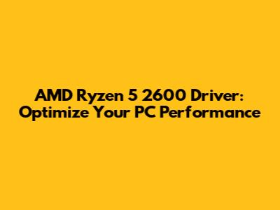 AMD Ryzen 5 2600 Driver: Optimize Your PC Performance