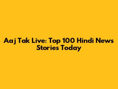 Aaj Tak Live: Top 100 Hindi News Stories Today