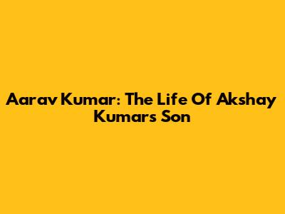 Aarav Kumar: The Life Of Akshay Kumar's Son