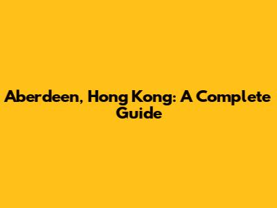 Aberdeen, Hong Kong: A Complete Guide