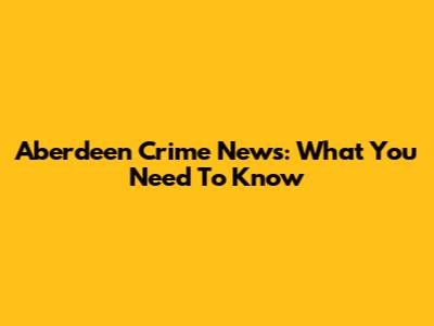 Aberdeen Crime News: What You Need To Know