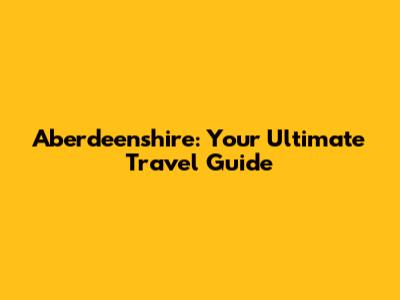 Aberdeenshire: Your Ultimate Travel Guide
